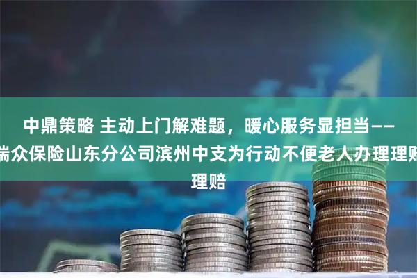 中鼎策略 主动上门解难题，暖心服务显担当——瑞众保险山东分公司滨州中支为行动不便老人办理理赔
