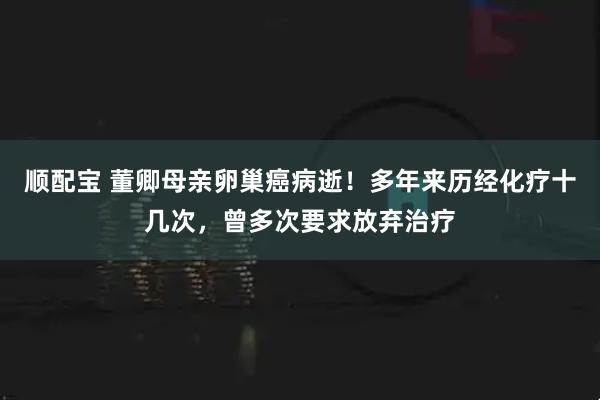 顺配宝 董卿母亲卵巢癌病逝！多年来历经化疗十几次，曾多次要求放弃治疗