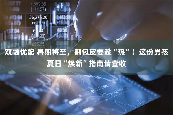 双融优配 暑期将至，割包皮要趁“热”！这份男孩夏日“焕新”指南请查收