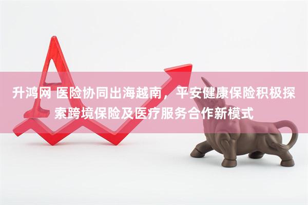 升鸿网 医险协同出海越南，平安健康保险积极探索跨境保险及医疗服务合作新模式
