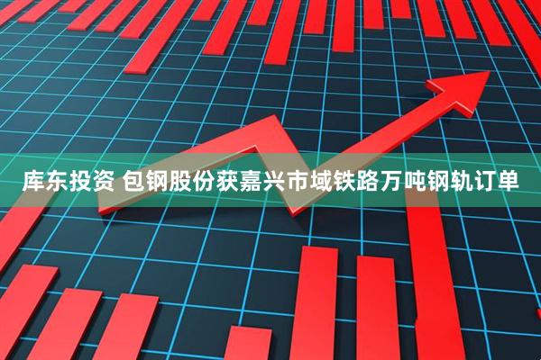 库东投资 包钢股份获嘉兴市域铁路万吨钢轨订单
