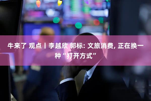 牛来了 观点丨李越欣 郭标: 文旅消费, 正在换一种“打开方式”
