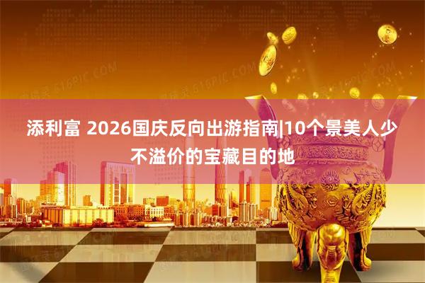 添利富 2026国庆反向出游指南|10个景美人少不溢价的宝藏目的地