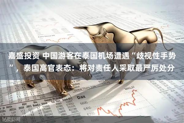 嘉盛投资 中国游客在泰国机场遭遇“歧视性手势”，泰国高官表态：将对责任人采取最严厉处分